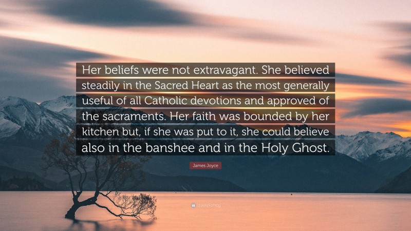 James Joyce Quote: “Her beliefs were not extravagant. She believed steadily in the Sacred Heart as the most generally useful of all Catholic devotions and approved of the sacraments. Her faith was bounded by her kitchen but, if she was put to it, she could believe also in the banshee and in the Holy Ghost.”