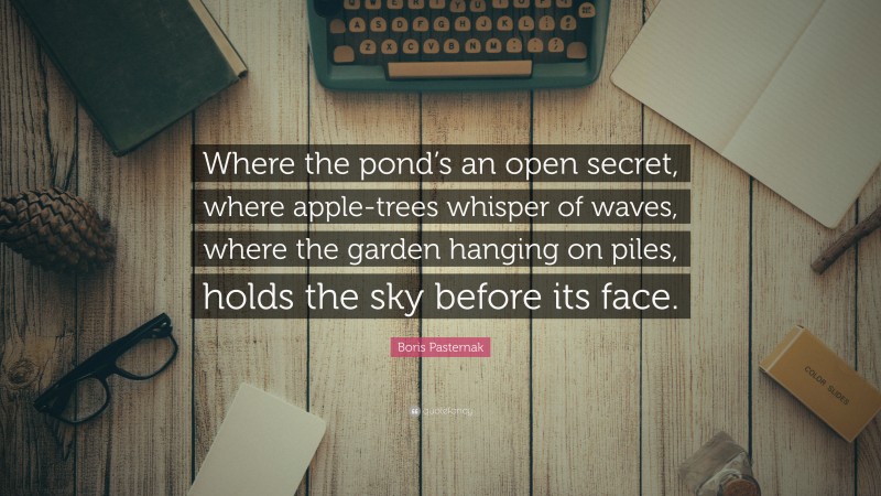 Boris Pasternak Quote: “Where the pond’s an open secret, where apple-trees whisper of waves, where the garden hanging on piles, holds the sky before its face.”