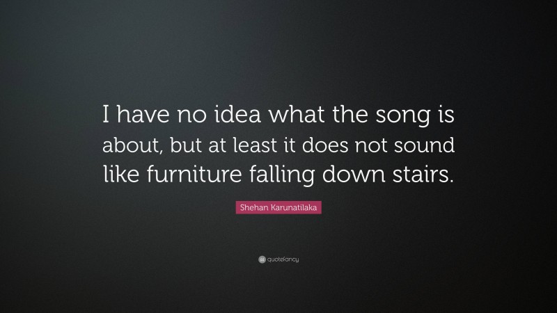 Shehan Karunatilaka Quote: “I have no idea what the song is about, but at least it does not sound like furniture falling down stairs.”