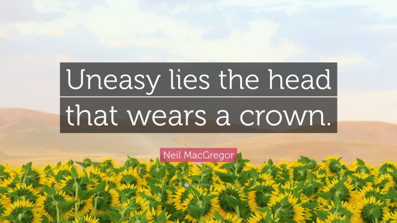 Neil MacGregor Quote: “Uneasy lies the head that wears a crown.”