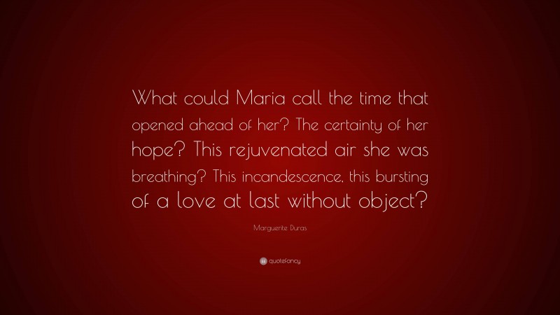 Marguerite Duras Quote: “What could Maria call the time that opened ahead of her? The certainty of her hope? This rejuvenated air she was breathing? This incandescence, this bursting of a love at last without object?”