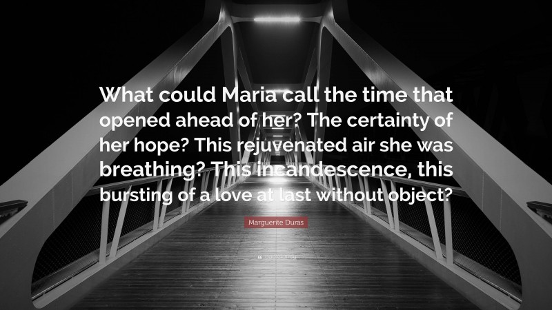 Marguerite Duras Quote: “What could Maria call the time that opened ahead of her? The certainty of her hope? This rejuvenated air she was breathing? This incandescence, this bursting of a love at last without object?”