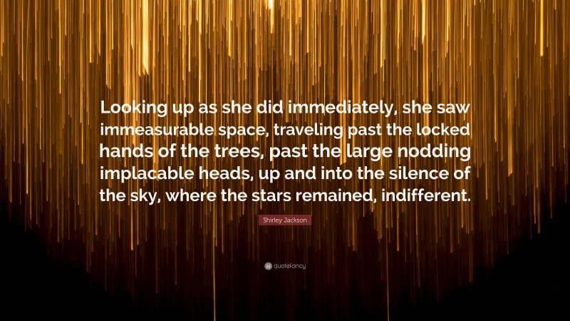 Shirley Jackson Quote: “Looking up as she did immediately, she saw immeasurable space, traveling past the locked hands of the trees, past the large nodding implacable heads, up and into the silence of the sky, where the stars remained, indifferent.”