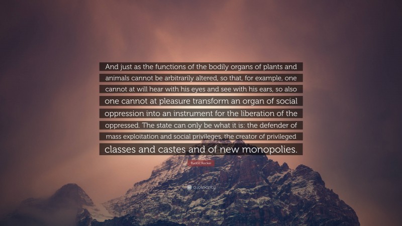 Rudolf Rocker Quote: “And just as the functions of the bodily organs of plants and animals cannot be arbitrarily altered, so that, for example, one cannot at will hear with his eyes and see with his ears, so also one cannot at pleasure transform an organ of social oppression into an instrument for the liberation of the oppressed. The state can only be what it is: the defender of mass exploitation and social privileges, the creator of privileged classes and castes and of new monopolies.”