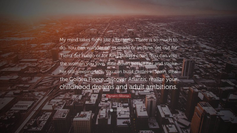 Michael S. Gazzaniga Quote: “My mind takes flight like a butterfly. There is so much to do. You can wander off in space or in time, set out for Tierra del Fuego or for King Midas’s court. You can visit the woman you love, slide down beside her and stroke her still-sleeping face. You can build castles in Spain, steal the Golden Fleece, discover Atlantis, realize your childhood dreams and adult ambitions.”