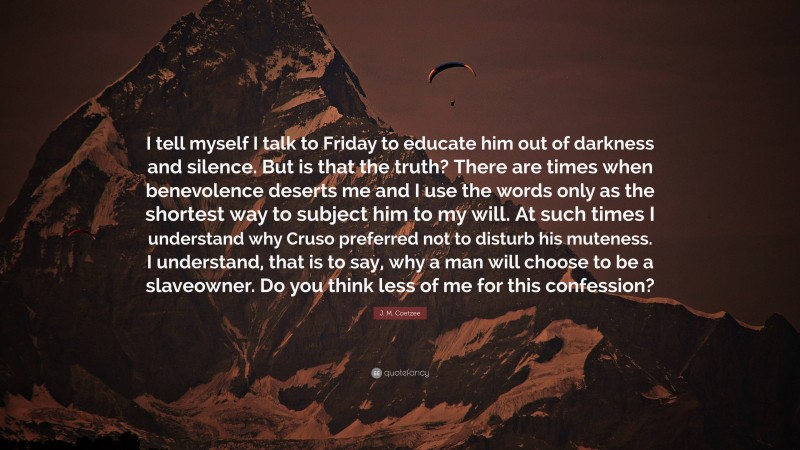 J. M. Coetzee Quote: “I tell myself I talk to Friday to educate him out of darkness and silence. But is that the truth? There are times when benevolence deserts me and I use the words only as the shortest way to subject him to my will. At such times I understand why Cruso preferred not to disturb his muteness. I understand, that is to say, why a man will choose to be a slaveowner. Do you think less of me for this confession?”