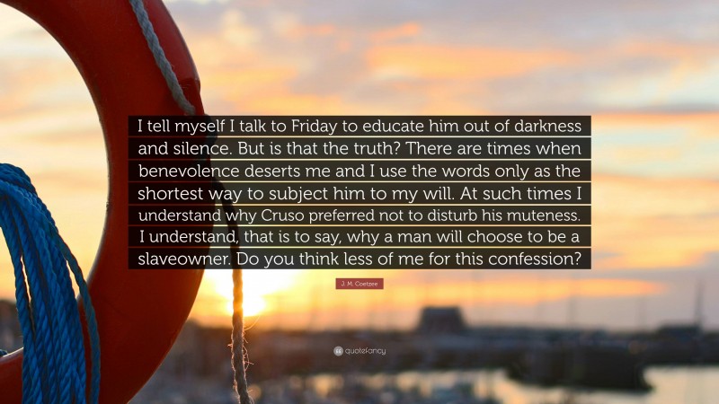 J. M. Coetzee Quote: “I tell myself I talk to Friday to educate him out of darkness and silence. But is that the truth? There are times when benevolence deserts me and I use the words only as the shortest way to subject him to my will. At such times I understand why Cruso preferred not to disturb his muteness. I understand, that is to say, why a man will choose to be a slaveowner. Do you think less of me for this confession?”