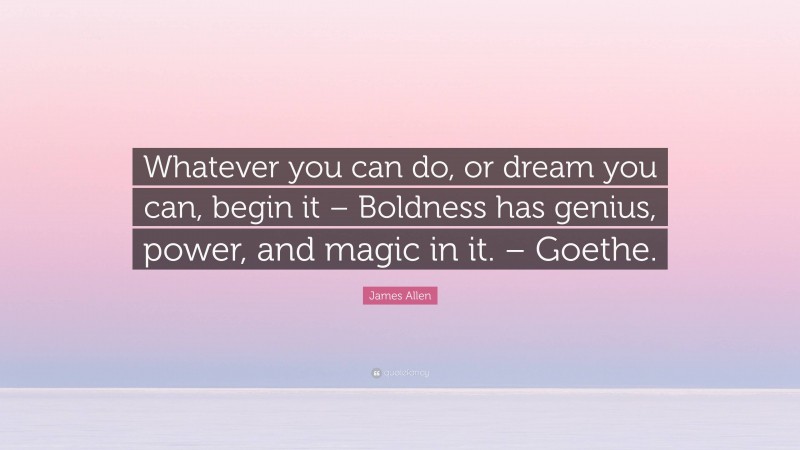 James Allen Quote: “Whatever you can do, or dream you can, begin it – Boldness has genius, power, and magic in it. – Goethe.”