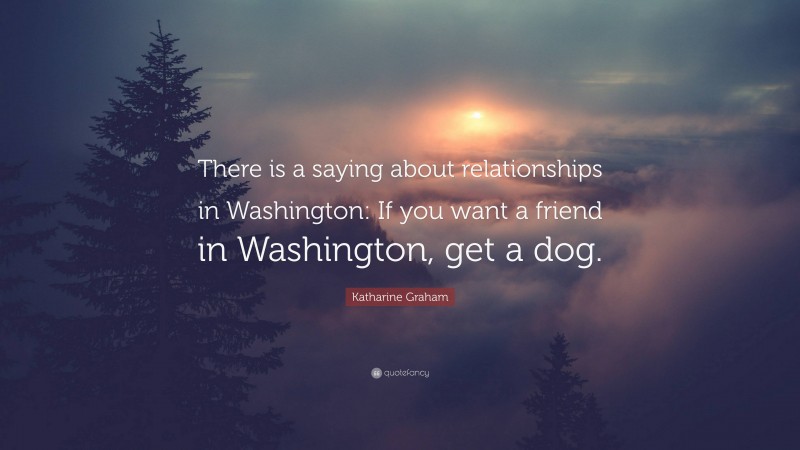 Katharine Graham Quote: “There is a saying about relationships in Washington: If you want a friend in Washington, get a dog.”