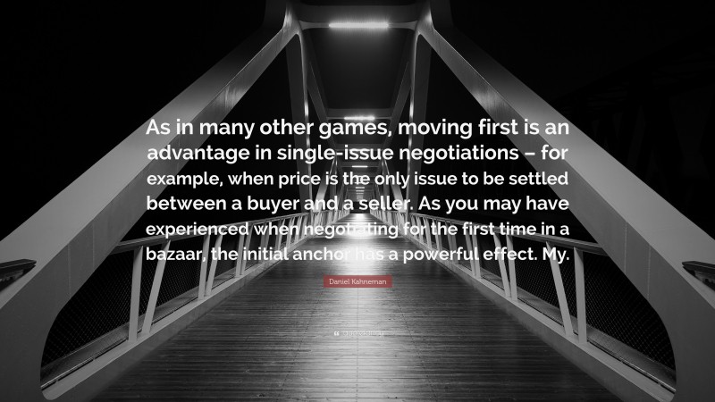 Daniel Kahneman Quote: “As in many other games, moving first is an advantage in single-issue negotiations – for example, when price is the only issue to be settled between a buyer and a seller. As you may have experienced when negotiating for the first time in a bazaar, the initial anchor has a powerful effect. My.”