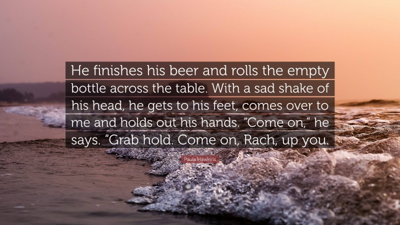 Paula Hawkins Quote: “He finishes his beer and rolls the empty bottle across the table. With a sad shake of his head, he gets to his feet, comes over to me and holds out his hands. “Come on,” he says. “Grab hold. Come on, Rach, up you.”