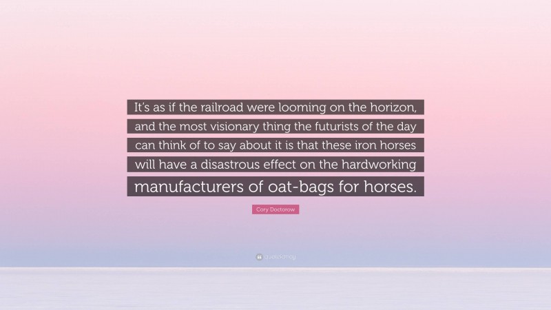 Cory Doctorow Quote: “It’s as if the railroad were looming on the horizon, and the most visionary thing the futurists of the day can think of to say about it is that these iron horses will have a disastrous effect on the hardworking manufacturers of oat-bags for horses.”