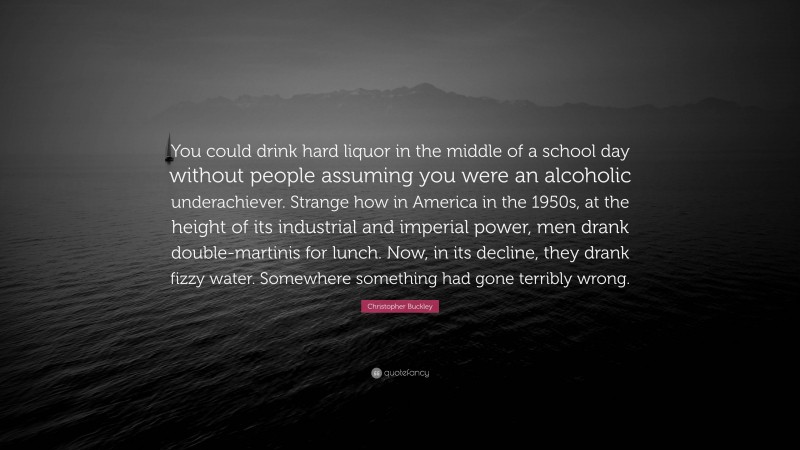 Christopher Buckley Quote: “You could drink hard liquor in the middle of a school day without people assuming you were an alcoholic underachiever. Strange how in America in the 1950s, at the height of its industrial and imperial power, men drank double-martinis for lunch. Now, in its decline, they drank fizzy water. Somewhere something had gone terribly wrong.”