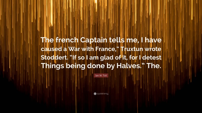 Ian W. Toll Quote: “The french Captain tells me, I have caused a War with France,” Truxtun wrote Stoddert. “If so I am glad of it, for I detest Things being done by Halves.” The.”