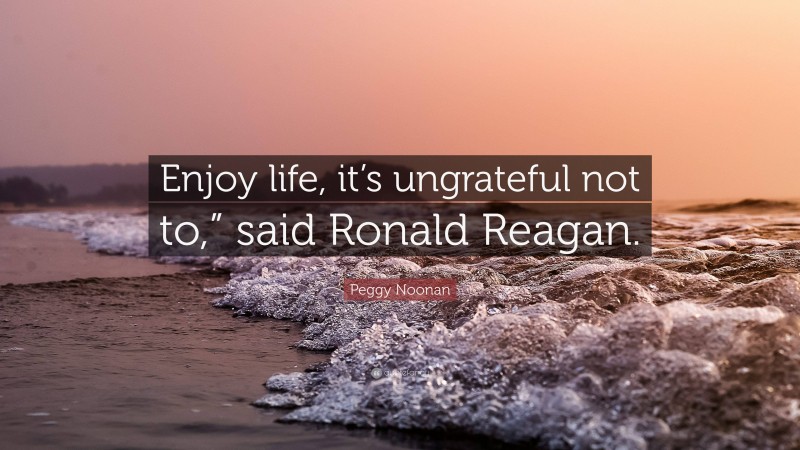 Peggy Noonan Quote: “Enjoy life, it’s ungrateful not to,” said Ronald Reagan.”
