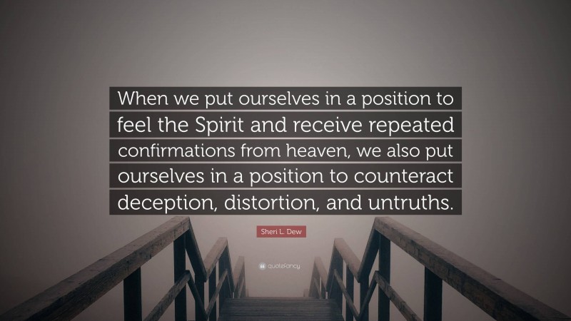 Sheri L. Dew Quote: “When we put ourselves in a position to feel the Spirit and receive repeated confirmations from heaven, we also put ourselves in a position to counteract deception, distortion, and untruths.”