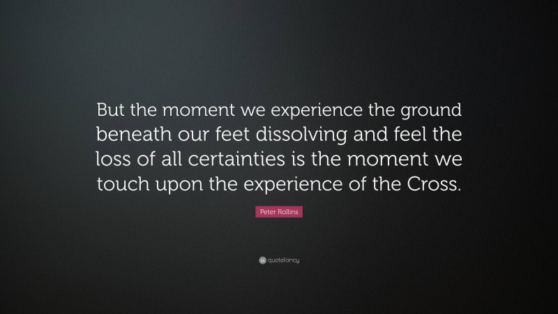 Peter Rollins Quote: “But the moment we experience the ground beneath our feet dissolving and feel the loss of all certainties is the moment we touch upon the experience of the Cross.”