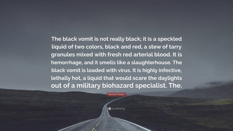 Richard Preston Quote: “The black vomit is not really black; it is a speckled liquid of two colors, black and red, a stew of tarry granules mixed with fresh red arterial blood. It is hemorrhage, and it smells like a slaughterhouse. The black vomit is loaded with virus. It is highly infective, lethally hot, a liquid that would scare the daylights out of a military biohazard specialist. The.”