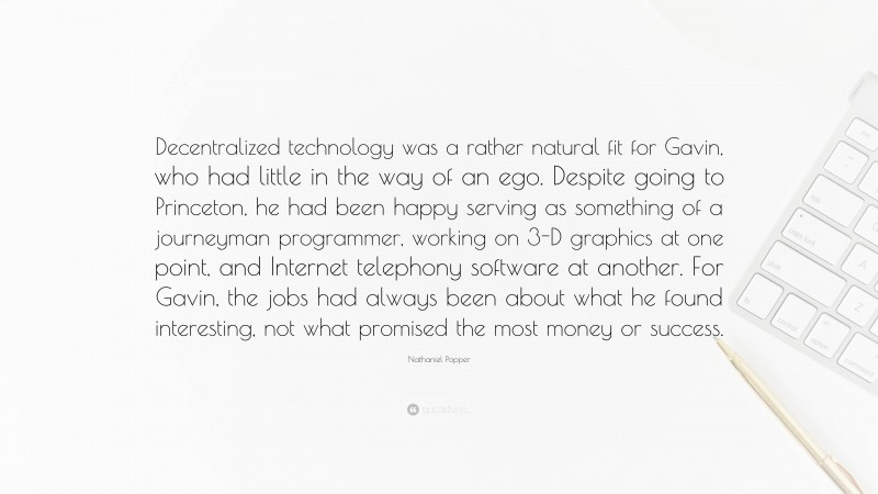 Nathaniel Popper Quote: “Decentralized technology was a rather natural fit for Gavin, who had little in the way of an ego. Despite going to Princeton, he had been happy serving as something of a journeyman programmer, working on 3-D graphics at one point, and Internet telephony software at another. For Gavin, the jobs had always been about what he found interesting, not what promised the most money or success.”