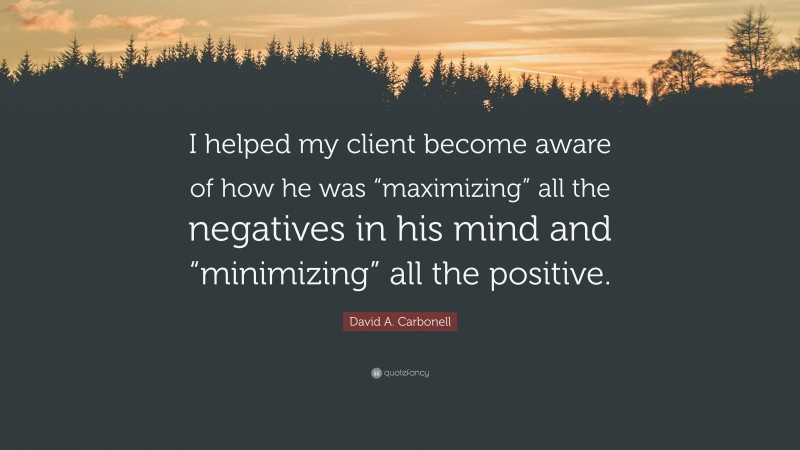 David A. Carbonell Quote: “I helped my client become aware of how he was “maximizing” all the negatives in his mind and “minimizing” all the positive.”