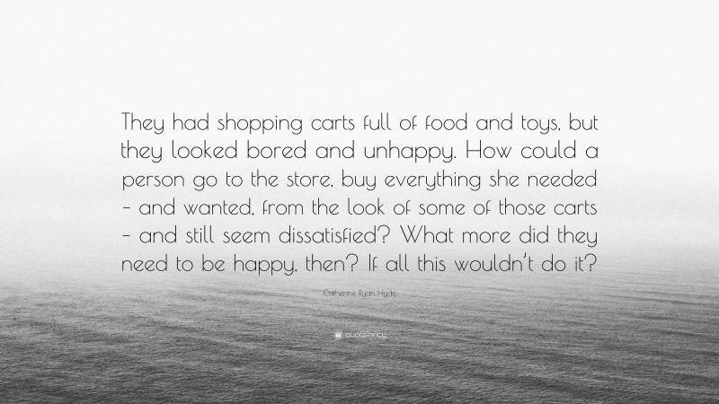 Catherine Ryan Hyde Quote: “They had shopping carts full of food and toys, but they looked bored and unhappy. How could a person go to the store, buy everything she needed – and wanted, from the look of some of those carts – and still seem dissatisfied? What more did they need to be happy, then? If all this wouldn’t do it?”