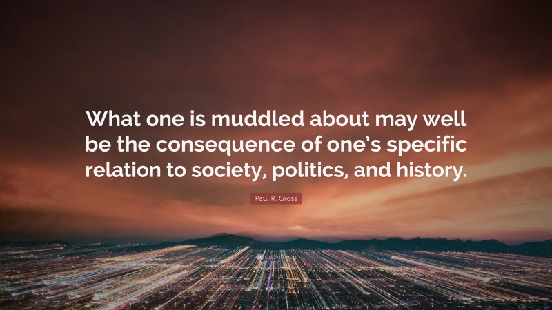 Paul R. Gross Quote: “What one is muddled about may well be the consequence of one’s specific relation to society, politics, and history.”