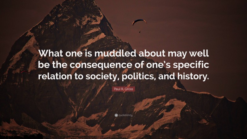 Paul R. Gross Quote: “What one is muddled about may well be the consequence of one’s specific relation to society, politics, and history.”