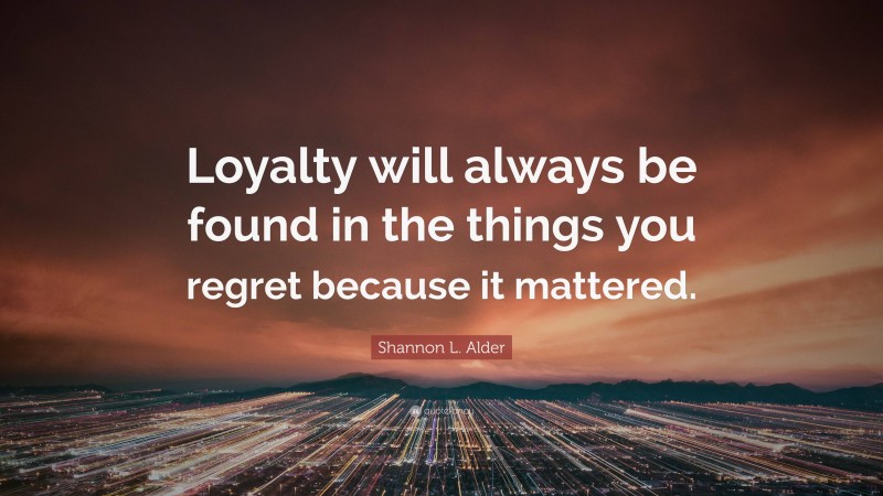 Shannon L. Alder Quote: “Loyalty will always be found in the things you regret because it mattered.”