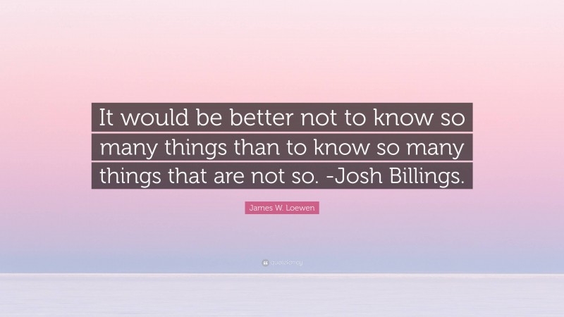 James W. Loewen Quote: “It would be better not to know so many things than to know so many things that are not so. -Josh Billings.”