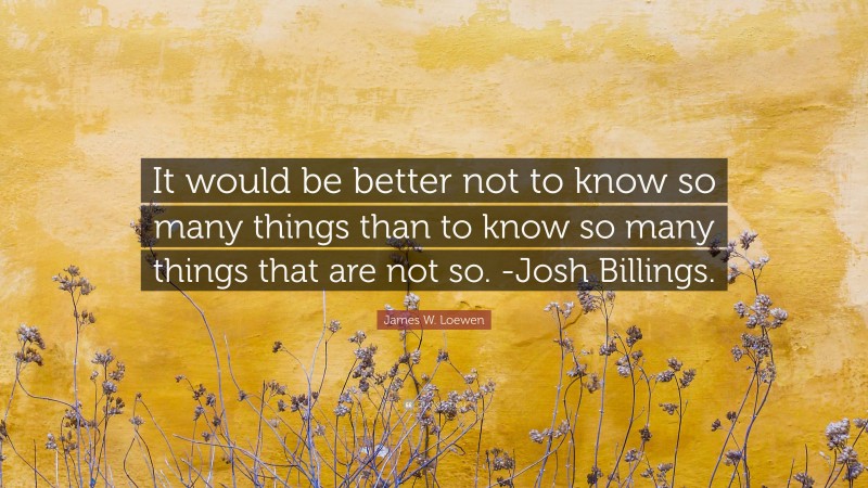 James W. Loewen Quote: “It would be better not to know so many things than to know so many things that are not so. -Josh Billings.”