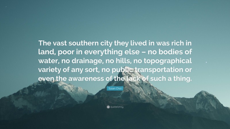 Susan Choi Quote: “The vast southern city they lived in was rich in land, poor in everything else – no bodies of water, no drainage, no hills, no topographical variety of any sort, no public transportation or even the awareness of the lack of such a thing.”