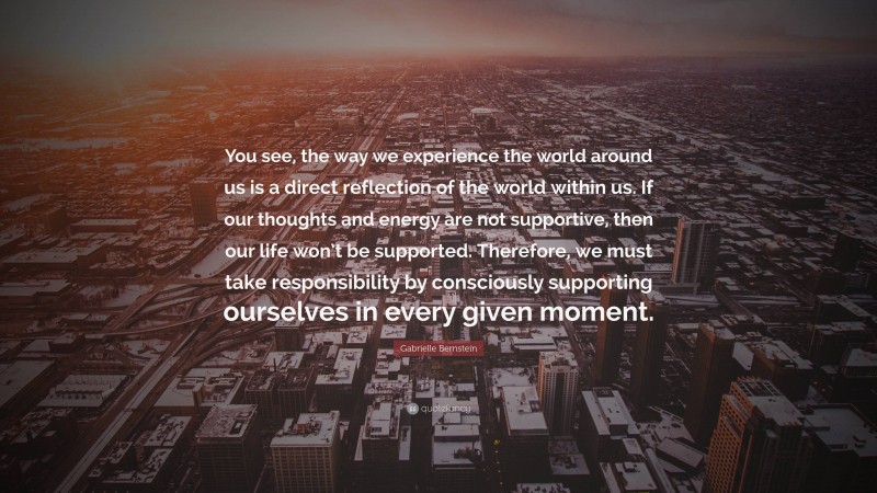 Gabrielle Bernstein Quote: “You see, the way we experience the world around us is a direct reflection of the world within us. If our thoughts and energy are not supportive, then our life won’t be supported. Therefore, we must take responsibility by consciously supporting ourselves in every given moment.”