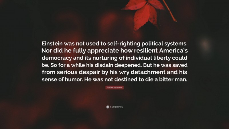 Walter Isaacson Quote: “Einstein was not used to self-righting political systems. Nor did he fully appreciate how resilient America’s democracy and its nurturing of individual liberty could be. So for a while his disdain deepened. But he was saved from serious despair by his wry detachment and his sense of humor. He was not destined to die a bitter man.”