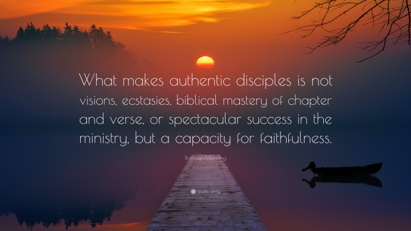 Brennan Manning Quote: “What makes authentic disciples is not visions, ecstasies, biblical mastery of chapter and verse, or spectacular success in the ministry, but a capacity for faithfulness.”
