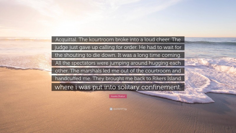 Assata Shakur Quote: “Acquittal. The kourtroom broke into a loud cheer. The judge just gave up calling for order. He had to wait for the shouting to die down. It was a long time coming. All the spectators were jumping around hugging each other. The marshals led me out of the courtroom and handcuffed me. They brought me back to Rikers Island where i was put into solitary confinement.”