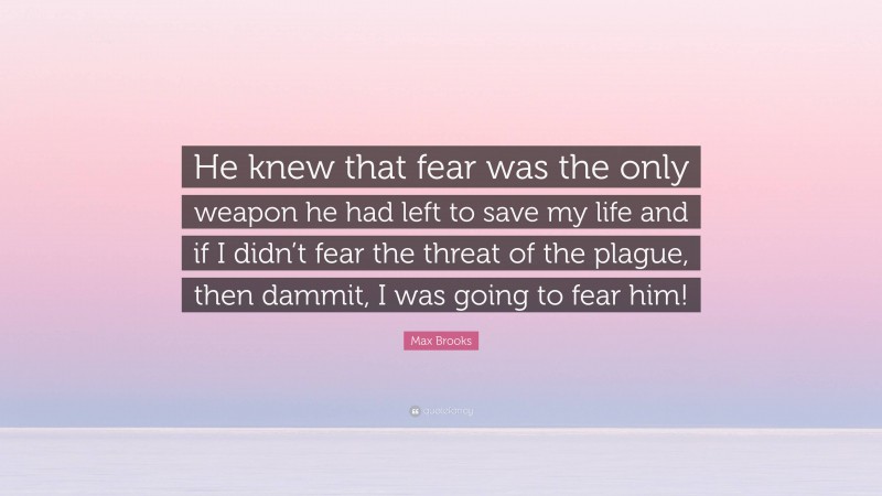 Max Brooks Quote: “He knew that fear was the only weapon he had left to save my life and if I didn’t fear the threat of the plague, then dammit, I was going to fear him!”