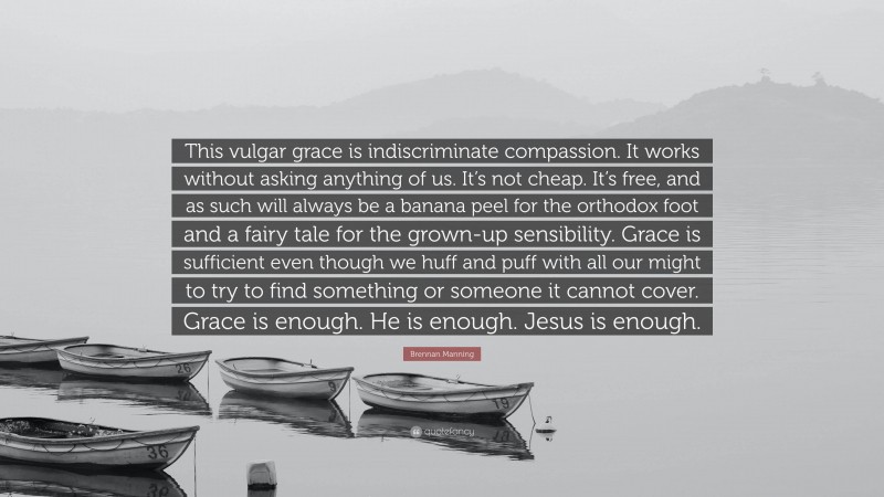 Brennan Manning Quote: “This vulgar grace is indiscriminate compassion. It works without asking anything of us. It’s not cheap. It’s free, and as such will always be a banana peel for the orthodox foot and a fairy tale for the grown-up sensibility. Grace is sufficient even though we huff and puff with all our might to try to find something or someone it cannot cover. Grace is enough. He is enough. Jesus is enough.”