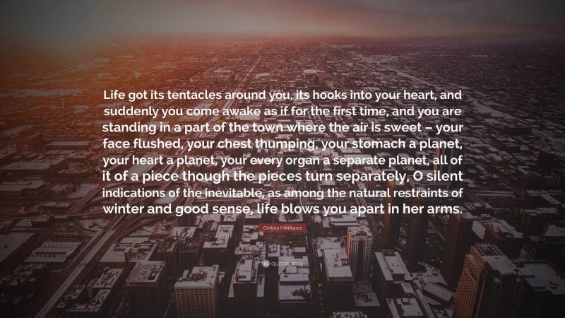 Cristina Henriquez Quote: “Life got its tentacles around you, its hooks into your heart, and suddenly you come awake as if for the first time, and you are standing in a part of the town where the air is sweet – your face flushed, your chest thumping, your stomach a planet, your heart a planet, your every organ a separate planet, all of it of a piece though the pieces turn separately, O silent indications of the inevitable, as among the natural restraints of winter and good sense, life blows you apart in her arms.”