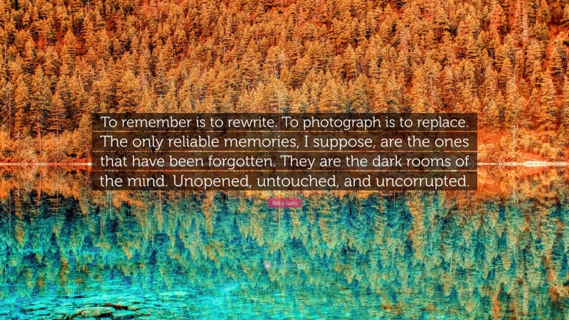 Abby Geni Quote: “To remember is to rewrite. To photograph is to replace. The only reliable memories, I suppose, are the ones that have been forgotten. They are the dark rooms of the mind. Unopened, untouched, and uncorrupted.”