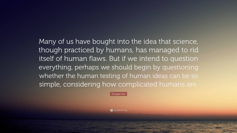 Douglas Axe Quote: “Many of us have bought into the idea that science, though practiced by humans, has managed to rid itself of human flaws. But if we intend to question everything, perhaps we should begin by questioning whether the human testing of human ideas can be so simple, considering how complicated humans are.”