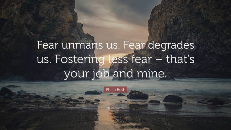 Philip Roth Quote: “Fear unmans us. Fear degrades us. Fostering less fear – that’s your job and mine.”