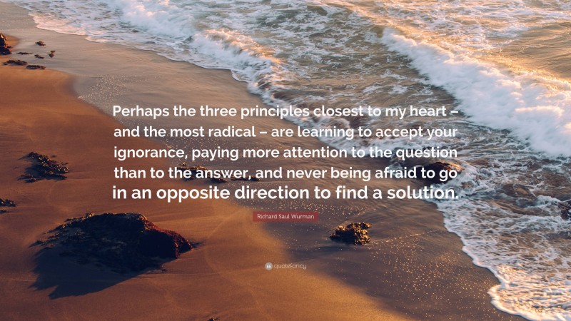 Richard Saul Wurman Quote: “Perhaps the three principles closest to my heart – and the most radical – are learning to accept your ignorance, paying more attention to the question than to the answer, and never being afraid to go in an opposite direction to find a solution.”