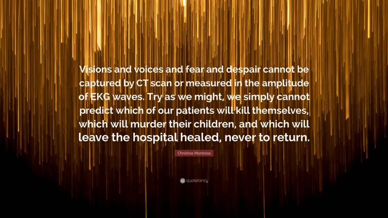 Christine Montross Quote: “Visions and voices and fear and despair cannot be captured by CT scan or measured in the amplitude of EKG waves. Try as we might, we simply cannot predict which of our patients will kill themselves, which will murder their children, and which will leave the hospital healed, never to return.”