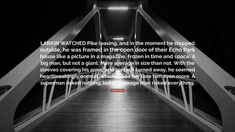 Robert Crais Quote: “LARKIN WATCHED Pike leaving, and in the moment he stepped outside, he was framed in the open door of their Echo Park house like a picture in a magazine, frozen in time and space. A big man, but not a giant. More average in size than not. With the sleeves covering his arms, and his face turned away, he seemed heartbreakingly normal, which made her love him even more. A superman risked nothing, but an average man risked everything.”