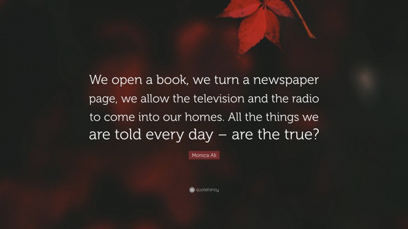 Monica Ali Quote: “We open a book, we turn a newspaper page, we allow the television and the radio to come into our homes. All the things we are told every day – are the true?”