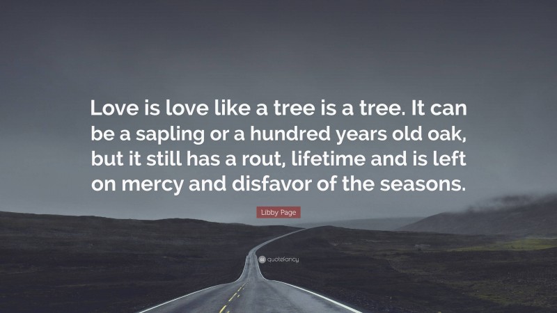 Libby Page Quote: “Love is love like a tree is a tree. It can be a sapling or a hundred years old oak, but it still has a rout, lifetime and is left on mercy and disfavor of the seasons.”