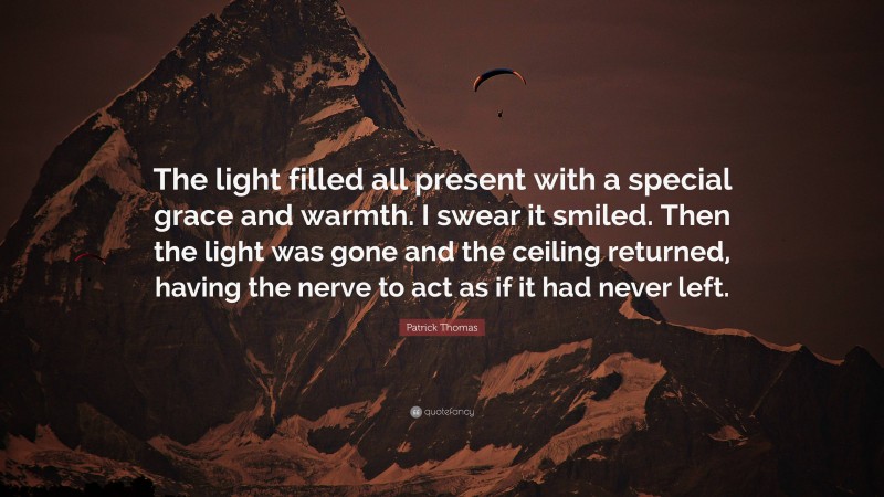 Patrick Thomas Quote: “The light filled all present with a special grace and warmth. I swear it smiled. Then the light was gone and the ceiling returned, having the nerve to act as if it had never left.”