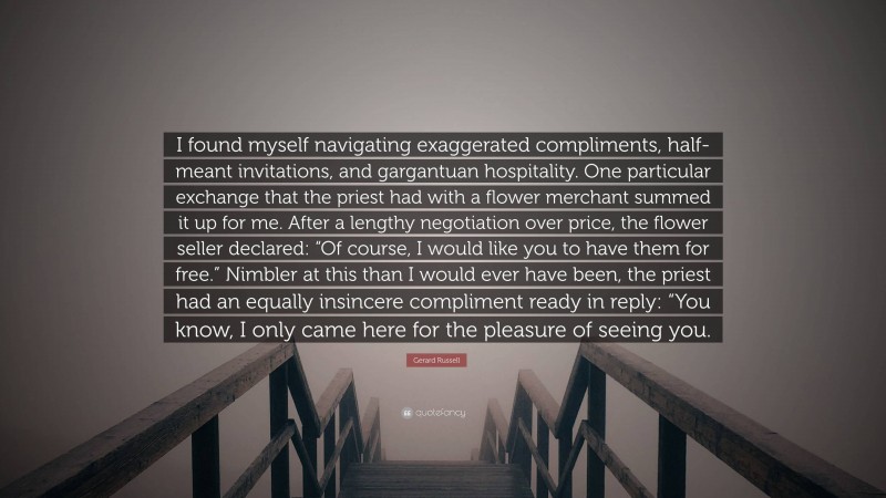Gerard Russell Quote: “I found myself navigating exaggerated compliments, half-meant invitations, and gargantuan hospitality. One particular exchange that the priest had with a flower merchant summed it up for me. After a lengthy negotiation over price, the flower seller declared: “Of course, I would like you to have them for free.” Nimbler at this than I would ever have been, the priest had an equally insincere compliment ready in reply: “You know, I only came here for the pleasure of seeing you.”
