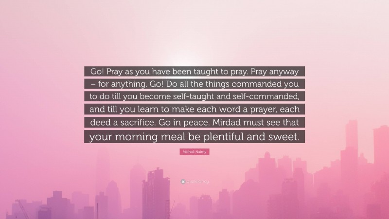 Mikhail Naimy Quote: “Go! Pray as you have been taught to pray. Pray anyway – for anything. Go! Do all the things commanded you to do till you become self-taught and self-commanded, and till you learn to make each word a prayer, each deed a sacrifice. Go in peace. Mirdad must see that your morning meal be plentiful and sweet.”