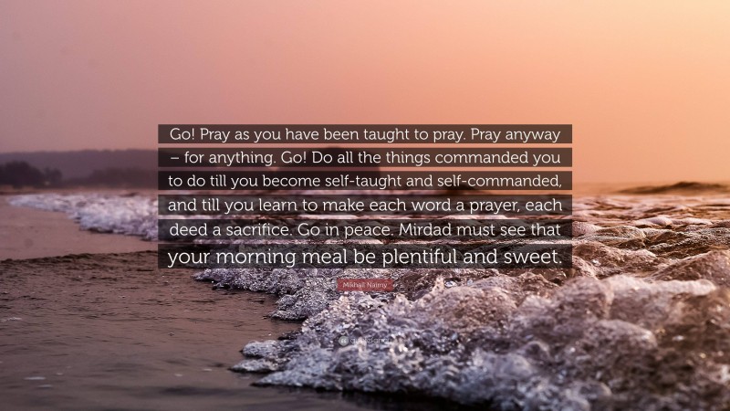 Mikhail Naimy Quote: “Go! Pray as you have been taught to pray. Pray anyway – for anything. Go! Do all the things commanded you to do till you become self-taught and self-commanded, and till you learn to make each word a prayer, each deed a sacrifice. Go in peace. Mirdad must see that your morning meal be plentiful and sweet.”